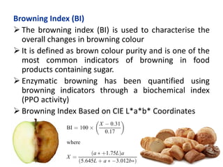 Browning Index (BI)
 The browning index (BI) is used to characterise the
overall changes in browning colour
 It is defined as brown colour purity and is one of the
most common indicators of browning in food
products containing sugar.
 Enzymatic browning has been quantified using
browning indicators through a biochemical index
(PPO activity)
 Browning Index Based on CIE L*a*b* Coordinates
 