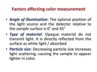 Factors affecting color measurement
• Angle of illumination: The optimal position of
the light source and the detector relative to
the sample surface is 0° and 45°
• Type of material: Opaque material do not
transmit light. It is directly reflected from the
surface as white light / absorbed
• Particle size: Decreasing particle size increases
light scattering, causing the sample to appear
lighter in color.
 