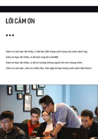 Cám ơn các bạn rất nhiều, vì đã đọc đến trang cuối cùng của cuốn sách này.
Cám ơn bạn rất nhiều, vì đã luôn ủng hộ colorME.
Cám ơn bạn rất nhiều, vì đã tin tưởng những người trẻ như chúng mình.
Cám ơn các bạn, cám ơn nhiều lắm. Hẹn gặp lại bạn trong cuốn sách tiếp theo!v
LỜI CẢM ƠN
 