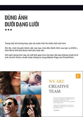 Trong một số trường hợp, bạn sẽ muốn hiển thị nhiều hình ảnh hơn.
Khi đó, mình khuyến khích việc các bạn chia đều Kênh hình của bạn ra 2/3/4/...
hình để có thể đưa được hình phù hợp vào.
Với cách dùng hình này, sẽ mất thời gian hơn cho bạn nếu bạn không chuẩn bị kĩ
ảnh có kích thước chuẩn hoặc không sử dụng Master Page của PowerPoint.
DÙNG ẢNH
DƯỚI DẠNG LƯỚI
 
