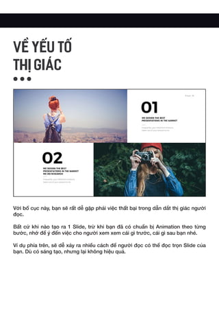 Với bố cục này, bạn sẽ rất dễ gặp phải việc thất bại trong dẫn dắt thị giác người
đọc.
Bất cứ khi nào tạo ra 1 Slide, trừ khi bạn đã có chuẩn bị Animation theo từng
bước, nhớ để ý đến việc cho người xem xem cái gì trước, cái gì sau bạn nhé.
Ví dụ phía trên, sẽ dễ xảy ra nhiều cách để người đọc có thể đọc trọn Slide của
bạn. Dù có sáng tạo, nhưng lại không hiệu quả.
VỀ YẾU TỐ
THỊ GIÁC
 