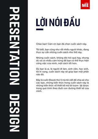 Lorem Ipsum is simply
dummy text of the
Lorem Ipsum is simply dummy text of the printing and typesetting industry. Lorem
Ipsum has been the industry’s standard dummy text ever since the 1500s, when
an unknown printer took a galley of type and scrambled it to make a type speci-
men book. It has survived not only five centuries, but also the leap into electron-
ic typesetting, remaining essentially unchanged. It was popularised in the 1960s
with the release of Letraset sheets containing Lorem Ipsum passages, and more
recently with desktop publishing software like Aldus PageMaker including ver-
sions of Lorem Ipsum.
LỜI NÓI ĐẦU
Chào bạn! Cám ơn bạn đã chọn cuốn sách này.
Tôi biết, bạn cũng như rất nhiều người khác, đang
thực sự cần những cuốn sách như thế này.
Những cuốn sách, không đòi hỏi quá hay, nhưng
đủ và có nhiều cảm hứng để bạn có thể thực hiện
công việc của mình, một cách tốt hơn.
Dù bạn là ai, là người đi làm, sinh viên, học sinh,
tôi hi vọng, cuốn sách này sẽ giúp bạn một phần
nào đó.
Đây là cuốn Ebook thứ 5 mà tôi viết để chia sẻ cho
các bạn, những kiến thức trong cuốn sách này là
những kiến thức về thiết kế mà tôi lượm lặt được
trong quá trình theo đuổi con đường thiết kế của
mình.
 