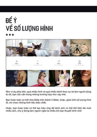 Như ví dụ phía trên, quá nhiều hình và quá nhiều kênh thực sự sẽ làm người dùng
bị rối, bạn cần cẩn trọng những trường hợp như vậy nhé.
Bạn hoàn toàn có thể chia Slide trên thành 2 Slide, hoặc, giảm bớt số lượng hình
đi, chỉ chọn những hình tiêu biểu nhất.
Hoặc, bạn hoàn toàn có thể tạo hiệu ứng để kênh ảnh có thể thể hiện lần lượt
nhiều ảnh, chú ý đừng làm người nghe bị nhiễu khi bạn thuyết trình nhé!
ĐỂ Ý
VỀ SỐ LƯỢNG HÌNH
 