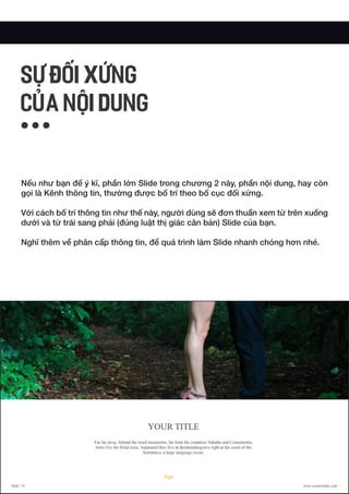 Nếu như bạn để ý kĩ, phần lớn Slide trong chương 2 này, phần nội dung, hay còn
gọi là Kênh thông tin, thường được bố trí theo bố cục đối xứng.
Với cách bố trí thông tin như thế này, người dùng sẽ đơn thuần xem từ trên xuống
dưới và từ trái sang phải (đúng luật thị giác căn bản) Slide của bạn.
Nghĩ thêm về phân cấp thông tin, để quá trình làm Slide nhanh chóng hơn nhé.
SỰ ĐỐI XỨNG
CỦA NỘI DUNG
 