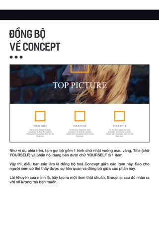 Như ví dụ phía trên, tạm gọi bộ gồm 1 hình chữ nhật vuông màu vàng, Title (chữ
YOURSELF) và phần nội dung bên dưới chữ YOURSELF là 1 item.
Vậy thì, điều bạn cần làm là đồng bộ hoá Concept giữa các item này. Sao cho
người xem có thể thấy được sự liên quan và đồng bộ giữa các phần này.
Lời khuyên của mình là, hãy tạo ra một item thật chuẩn, Group lại sau đó nhân ra
với số lượng mà bạn muốn.
ĐỒNG BỘ
VỀ CONCEPT
 