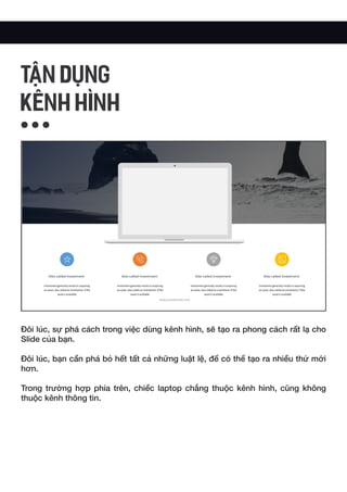 Đôi lúc, sự phá cách trong việc dùng kênh hình, sẽ tạo ra phong cách rất lạ cho
Slide của bạn.
Đôi lúc, bạn cần phá bỏ hết tất cả những luật lệ, để có thể tạo ra nhiều thứ mới
hơn.
Trong trường hợp phía trên, chiềc laptop chẳng thuộc kênh hình, cũng không
thuộc kênh thông tin.
TẬN DỤNG
KÊNH HÌNH
 