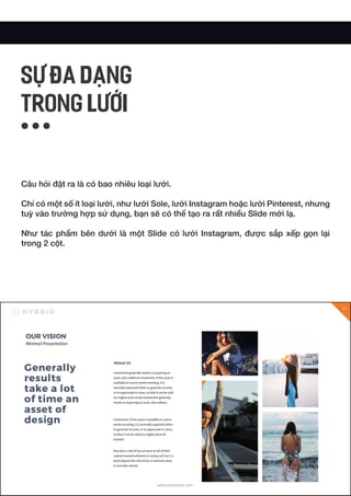 Câu hỏi đặt ra là có bao nhiêu loại lưới.
Chỉ có một số ít loại lưới, như lưới Sole, lưới Instagram hoặc lưới Pinterest, nhưng
tuỳ vào trường hợp sử dụng, bạn sẽ có thể tạo ra rất nhiều Slide mới lạ.
Như tác phẩm bên dưới là một Slide có lưới Instagram, được sắp xếp gọn lại
trong 2 cột.
SỰ ĐA DẠNG
TRONG LƯỚI
 