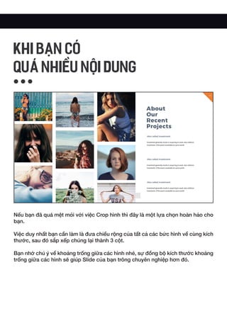 Nếu bạn đã quá mệt mỏi với việc Crop hình thì đây là một lựa chọn hoàn hảo cho
bạn.
Việc duy nhất bạn cần làm là đưa chiều rộng của tất cả các bức hình về cùng kích
thước, sau đó sắp xếp chúng lại thành 3 cột.
Bạn nhớ chú ý về khoảng trống giữa các hình nhé, sự đồng bộ kích thước khoảng
trống giữa các hình sẽ giúp Slide của bạn trông chuyên nghiệp hơn đó.
KHI BẠN CÓ
QUÁ NHIỀU NỘI DUNG
 