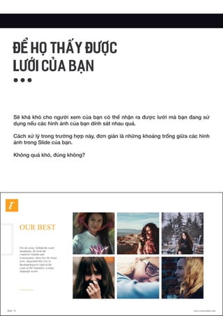 Sẽ khá khó cho người xem của bạn có thể nhận ra được lưới mà bạn đang sử
dụng nếu các hình ảnh của bạn dính sát nhau quá.
Cách xử lý trong trường hợp này, đơn giản là những khoảng trống giữa các hình
ảnh trong Slide của bạn.
Không quá khó, đúng không?
ĐỂ HỌ THẤY ĐƯỢC
LƯỚI CỦA BẠN
 