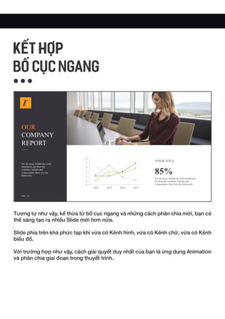 Tương tự như vậy, kế thừa từ bố cục ngang và những cách phân chia mới, bạn có
thể sáng tạo ra nhiều Slide mới hơn nữa.
Slide phía trên khá phức tạp khi vừa có Kênh hình, vừa có Kênh chữ, vừa có Kênh
biểu đồ.
Với trường hợp như vậy, cách giải quyết duy nhất của bạn là ứng dụng Animation
và phân chia giai đoạn trong thuyết trình.
KẾT HỢP
BỐ CỤC NGANG
 