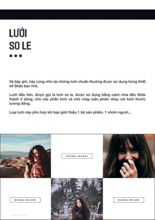 Và bây giờ, hãy cùng nhìn lại những lưới chuẩn thường được sử dụng trong thiết
kế Slide bạn nhé.
Lưới đầu tiên, được gọi là lưới so le, được sử dụng bằng cách chia đều Slide
thành 2 dòng, cho các phần hình và chữ chạy luân phiên nhau với kích thước
tương đồng.
Loại lưới này phù hợp khi bạn giới thiệu 1 bộ sản phẩm, 1 nhóm người...
LƯỚI
SO LE
 