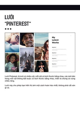 Lưới Pinterest, là lưới có nhiều cột, mỗi cột có kích thước bằng nhau, các ảnh bên
trong mỗi cột không bắt buộc có kích thước bằng nhau, miễn là chúng có cùng
chiều rộng.
Lưới này cho phép bạn hiển thị ảnh một cách hoàn hảo nhất, không phải cắt xén
gì cả.
LƯỚI
"PINTEREST"
 