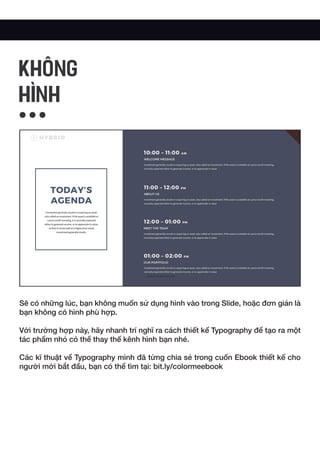 Sẽ có những lúc, bạn không muốn sử dụng hình vào trong Slide, hoặc đơn giản là
bạn không có hình phù hợp.
Với trường hợp này, hãy nhanh trí nghĩ ra cách thiết kế Typography để tạo ra một
tác phẩm nhỏ có thể thay thế kênh hình bạn nhé.
Các kĩ thuật về Typography mình đã từng chia sẻ trong cuốn Ebook thiết kế cho
người mới bắt đầu, bạn có thể tìm tại: bit.ly/colormeebook
Không
HÌNH
 