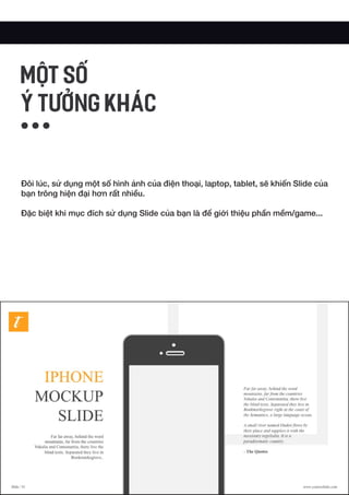 Đôi lúc, sử dụng một số hình ảnh của điện thoại, laptop, tablet, sẽ khiến Slide của
bạn trông hiện đại hơn rất nhiều.
Đặc biệt khi mục đích sử dụng Slide của bạn là để giới thiệu phần mềm/game...
MỘT SỐ
Ý TƯỞNG KHÁC
 
