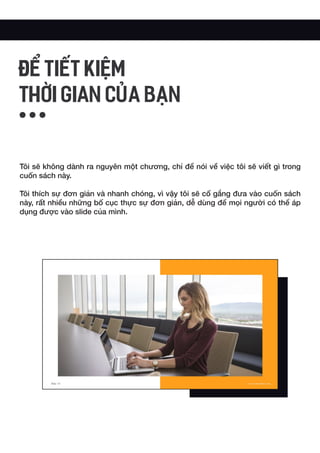 Tôi sẽ không dành ra nguyên một chương, chỉ để nói về việc tôi sẽ viết gì trong
cuốn sách này.
Tôi thích sự đơn giản và nhanh chóng, vì vậy tôi sẽ cố gắng đưa vào cuốn sách
này, rất nhiều những bố cục thực sự đơn giản, dễ dùng để mọi người có thể áp
dụng được vào slide của mình.
ĐỂ TIẾT KIỆM
THỜI GIAN CỦA BẠN
 