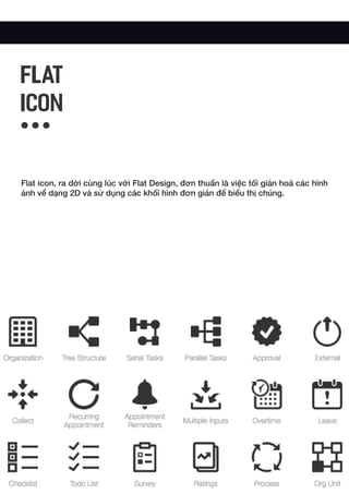 Flat icon, ra dời cùng lúc với Flat Design, đơn thuần là việc tối giản hoá các hình
ảnh về dạng 2D và sử dụng các khối hình đơn giản để biểu thị chúng.
FLAT
ICON
 