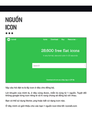Vậy câu hỏi đặt ra là lấy icon ở đâu cho đồng bộ.
Lời khuyên của mình là, ở đâu cũng được, miễn là cùng từ 1 nguồn. Tuyệt đối
không google từng icon riêng lẻ và hi vọng chúng sẽ đồng bộ với nhau.
Bạn có thể sử dụng Vector, png hoặc bất cứ dạng icon nào.
Ở đây mình có giới thiệu cho các bạn 1 nguồn icon khá tốt: icons8.com
NGUỒN
ICON
 