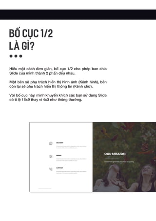 Hiểu một cách đơn giản, bố cục 1/2 cho phép ban chia
Slide của mình thành 2 phần đều nhau.
Một bên sẽ phụ trách hiển thị hình ảnh (Kênh hình), bên
còn lại sẽ phụ trách hiển thị thông tin (Kênh chữ).
Với bố cục này, mình khuyến khích các bạn sử dụng Slide
có tỉ lệ 16x9 thay vì 4x3 như thông thường.
BỐ CỤC 1/2
LÀ GÌ?
 