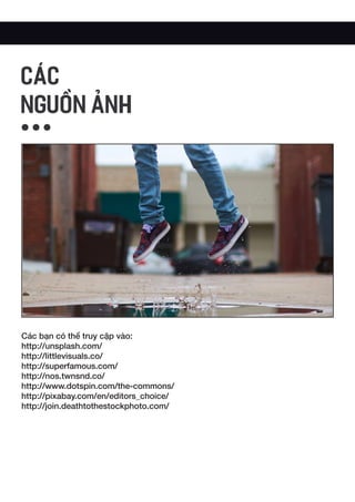 Các bạn có thể truy cập vào:
http://unsplash.com/
http://littlevisuals.co/
http://superfamous.com/
http://nos.twnsnd.co/
http://www.dotspin.com/the-commons/
http://pixabay.com/en/editors_choice/
http://join.deathtothestockphoto.com/
CÁC
NGUỒN ẢNH
 