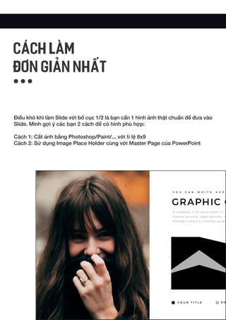 Điều khó khi làm Slide với bố cục 1/2 là bạn cần 1 hình ảnh thật chuẩn để đưa vào
Slide. Mình gợi ý các bạn 2 cách để có hình phù hợp:
Cách 1: Cắt ảnh bằng Photoshop/Paint/... với tỉ lệ 8x9
Cách 2: Sử dụng Image Place Holder cùng với Master Page của PowerPoint
CÁCH LÀM
ĐƠN GIẢN NHẤT
 