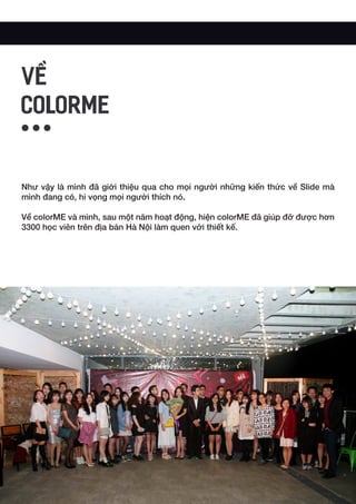 Như vậy là mình đã giới thiệu qua cho mọi người những kiến thức về Slide mà
mình đang có, hi vọng mọi người thích nó.
Về colorME và mình, sau một năm hoạt động, hiện colorME đã giúp đỡ được hơn
3300 học viên trên địa bàn Hà Nội làm quen với thiết kế.
VỀ
COLORME
 