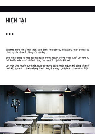 colorME đang có 3 môn học, bao gồm: Photoshop, Illustrator, After Effects để
phục vụ các nhu cầu riêng của các bạn.
Bọn mình đang có một đội ngũ toàn những người trẻ và nhiệt huyết với hơn 40
thành viên đến từ rất nhiều trường đại học trên địa bàn Hà Nội.
Với một ước muốn duy nhất, giúp đỡ được càng nhiều người trẻ càng tốt biết
thiết kế, bọn mình đã xây dựng thành công 4 phòng học tại các cơ sở ở Hà Nội.
HIỆN TẠI
 