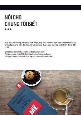Hãy chia sẻ những ý tưởng, cảm nhận, hay nhu cầu của bạn cho colorME nhé. Đó
chính là những tiền đề để colorME đưa ra được con đường phát triển đúng đắn
nhất!
Email của colorME: colorme.idea@gmail.com
Fanpage của colorME: facebook.com/colorme.hanoi
Instagram của colorME: instagram.com/colormehanoi
NÓI CHO
CHÚNG TÔI BIẾT
 