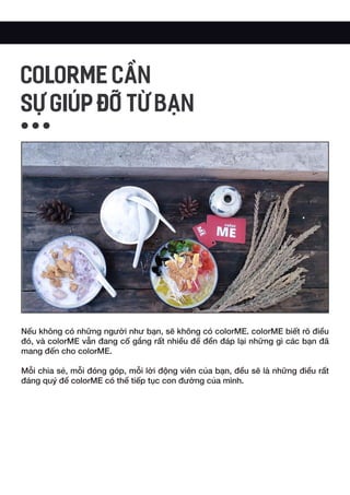 Nếu không có những người như bạn, sẽ không có colorME. colorME biết rõ điều
đó, và colorME vẫn đang cố gắng rất nhiều để đền đáp lại những gì các bạn đã
mang đến cho colorME.
Mỗi chia sẻ, mỗi đóng góp, mỗi lời động viên của bạn, đều sẽ là những điều rất
đáng quý để colorME có thể tiếp tục con đường của mình.
COLORME CẦN
SỰ GIÚP ĐỠ TỪ BẠN
 