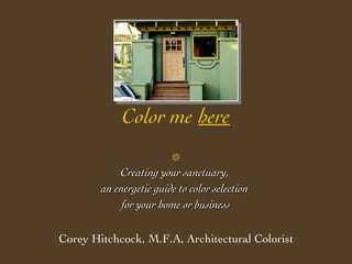 Color me   here  Creating your sanctuary,  an energetic guide to color selection  for your home or business Corey Hitchcock, M.F.A, Architectural Colorist 