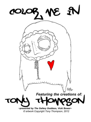 Color me in




Tony Thompson
                 Featuring the creations of:

  ~presented by The Gallery Goddess, Vicki Bower~
      © artwork Copyright Tony Thompson, 2012
 