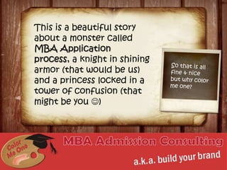 This is a beautiful story about a monster called MBA Application process, a knight in shining armor (that would be us) and a princess locked in a tower of confusion (that might be you ) So that is all fine & nice but why color me one? www.colormeone.com 