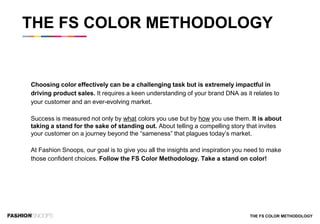 Choosing color effectively can be a challenging task but is extremely impactful in
driving product sales. It requires a keen understanding of your brand DNA as it relates to
your customer and an ever-evolving market.
Success is measured not only by what colors you use but by how you use them. It is about
taking a stand for the sake of standing out. About telling a compelling story that invites
your customer on a journey beyond the “sameness” that plagues today’s market.
At Fashion Snoops, our goal is to give you all the insights and inspiration you need to make
those confident choices. Follow the FS Color Methodology. Take a stand on color!
THE FS COLOR METHODOLOGY
THE FS COLOR METHODOLOGY
 