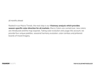 18 months ahead:
Rooted in our Macro Trends, the next step is our Visionary analysis which provides
season-specific color direction for all markets. Macro Colors are carried over, new colors
are introduced and the map expands. Taking color evolution and usage into account, we
provide four unique palettes, seasonal harmony evolution, color combos and pinterest
boards of mood imagery.
THE FS COLOR METHODOLOGY
 