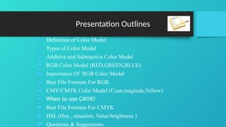 Presentation Outlines
Definition of Color Model
Types of Color Model
Additive and Subtractive Color Model
RGB Color Model (RED,GREEN,BLUE)
Importance Of RGB Color Model
Best File Formats For RGB
CMY/CMTK Color Model (Cyan.maginda,Yellow)
When to use CMYK?
Best File Formats For CMYK
HSL (Hue , situation, Value/brightness )
Questions & Suggestions
 