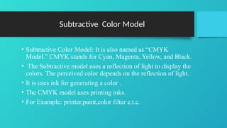 Subtractive Color Model
• Subtractive Color Model: It is also named as “CMYK
Model.” CMYK stands for Cyan, Magenta, Yellow, and Black.
• The Subtractive model uses a reflection of light to display the
colors. The perceived color depends on the reflection of light.
• It is uses ink for generating a color .
• The CMYK model uses printing inks.
• For Example: printer,paint,color filter e.t.c.
 