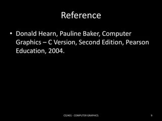 Reference 
• Donald Hearn, Pauline Baker, Computer 
Graphics – C Version, Second Edition, Pearson 
Education, 2004. 
CS2401 - COMPUTER GRAPHICS 9 
