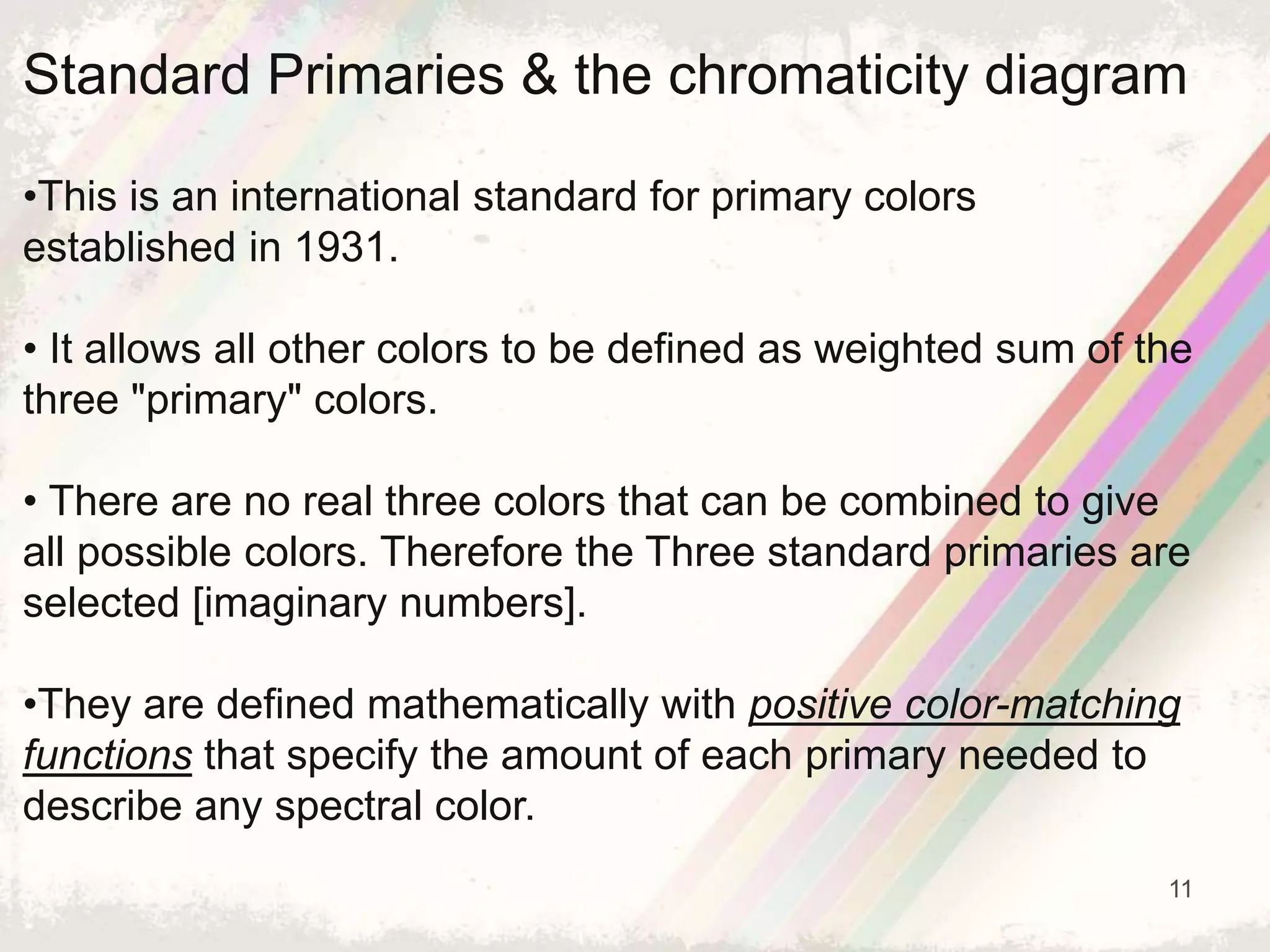 11
Standard Primaries & the chromaticity diagram
•This is an international standard for primary colors
established in 1931.
• It allows all other colors to be defined as weighted sum of the
three "primary" colors.
• There are no real three colors that can be combined to give
all possible colors. Therefore the Three standard primaries are
selected [imaginary numbers].
•They are defined mathematically with positive color-matching
functions that specify the amount of each primary needed to
describe any spectral color.
 