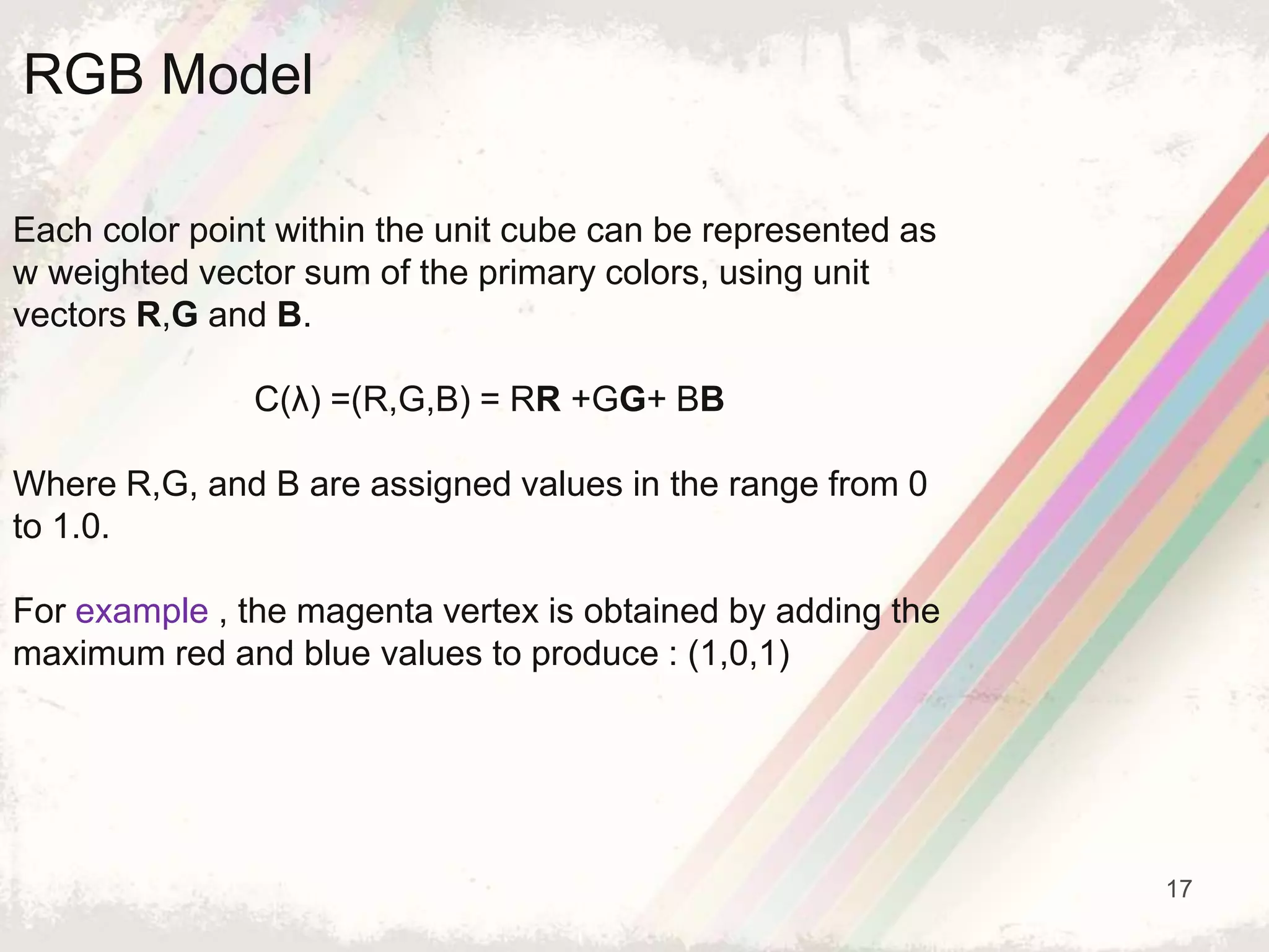 17
Each color point within the unit cube can be represented as
w weighted vector sum of the primary colors, using unit
vectors R,G and B.
C(λ) =(R,G,B) = RR +GG+ BB
Where R,G, and B are assigned values in the range from 0
to 1.0.
For example , the magenta vertex is obtained by adding the
maximum red and blue values to produce : (1,0,1)
RGB Model
 