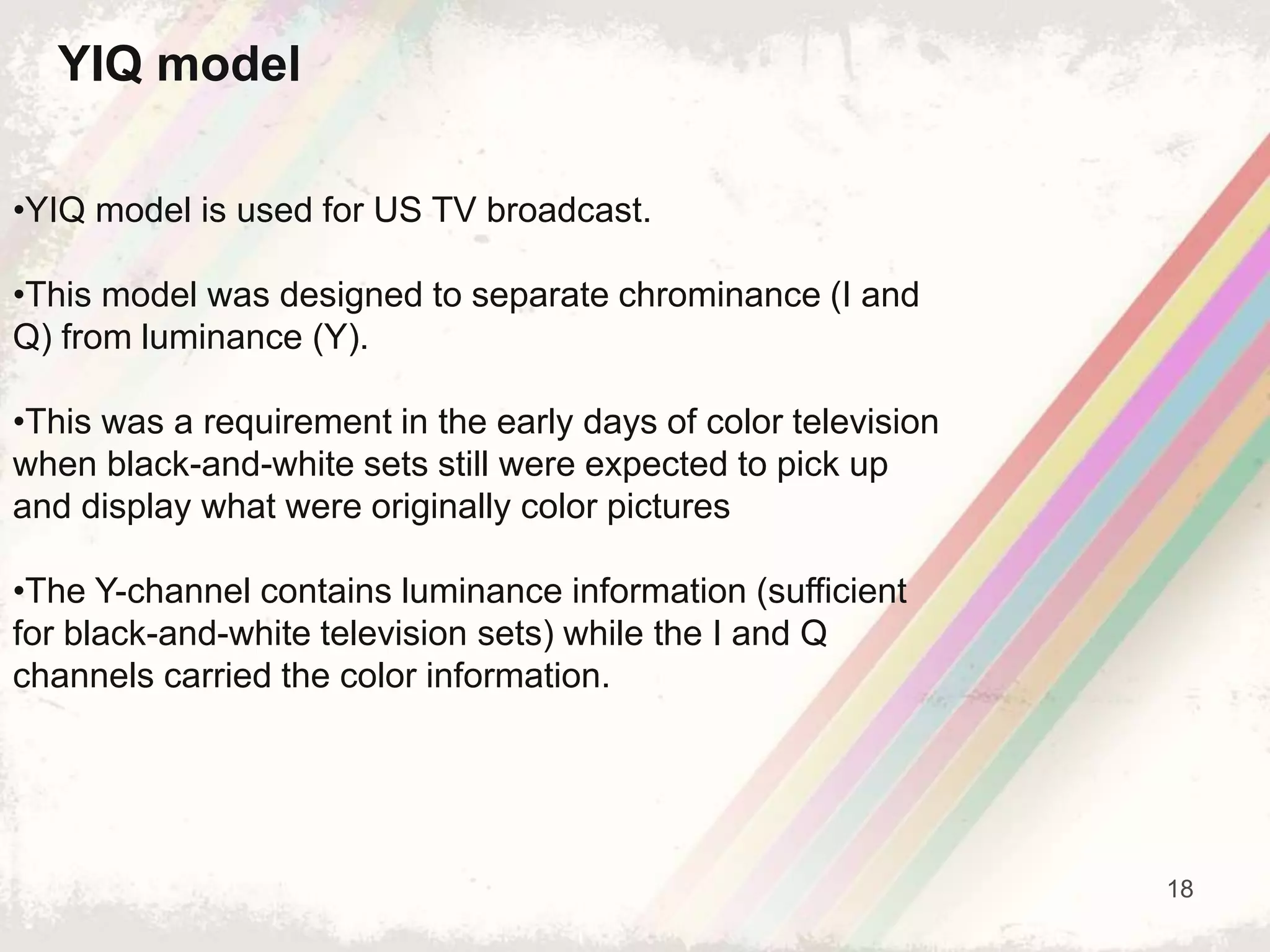 18
YIQ model
•YIQ model is used for US TV broadcast.
•This model was designed to separate chrominance (I and
Q) from luminance (Y).
•This was a requirement in the early days of color television
when black-and-white sets still were expected to pick up
and display what were originally color pictures
•The Y-channel contains luminance information (sufficient
for black-and-white television sets) while the I and Q
channels carried the color information.
 