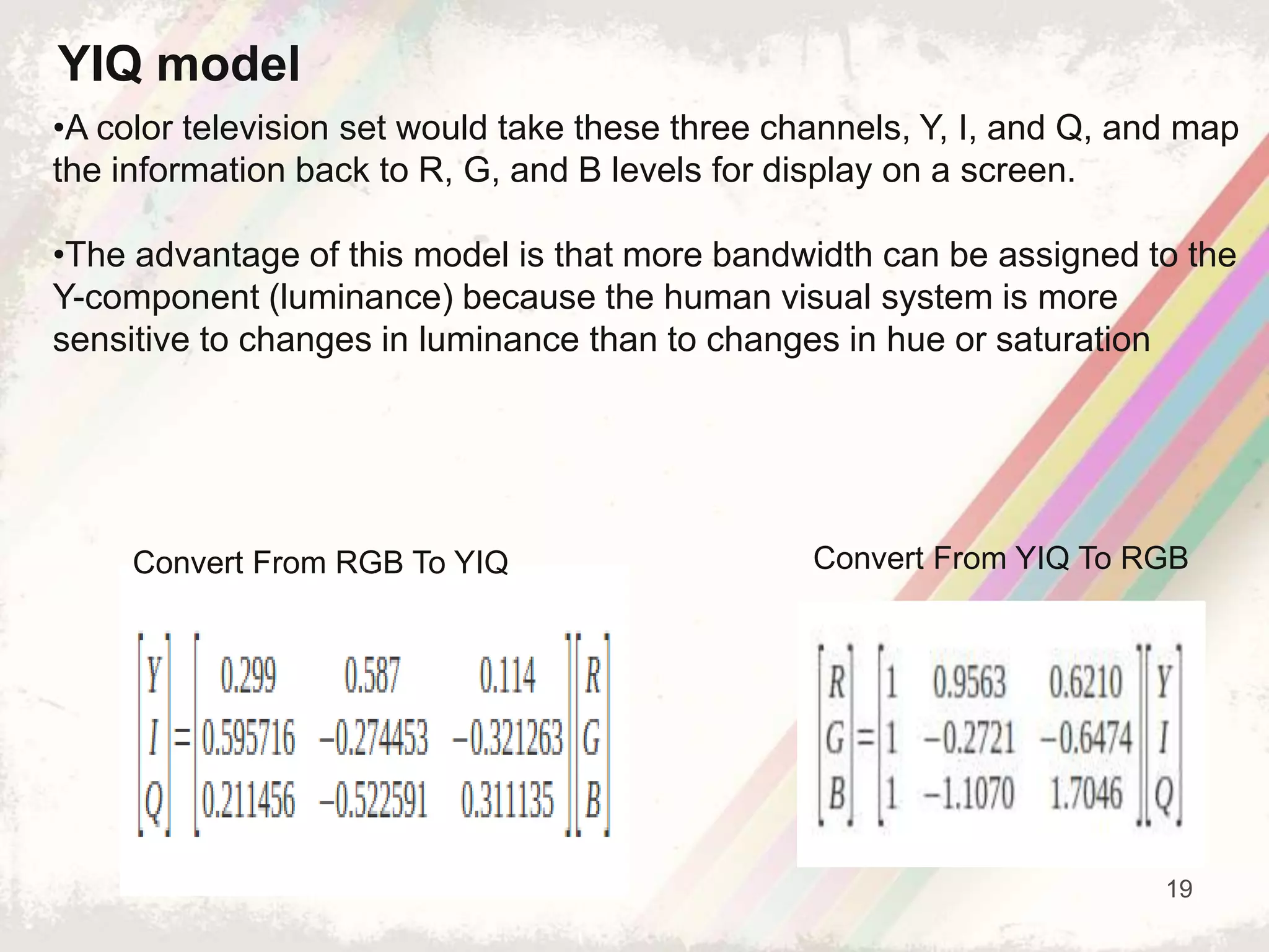 19
•A color television set would take these three channels, Y, I, and Q, and map
the information back to R, G, and B levels for display on a screen.
•The advantage of this model is that more bandwidth can be assigned to the
Y-component (luminance) because the human visual system is more
sensitive to changes in luminance than to changes in hue or saturation
YIQ model
Convert From RGB To YIQ Convert From YIQ To RGB
 