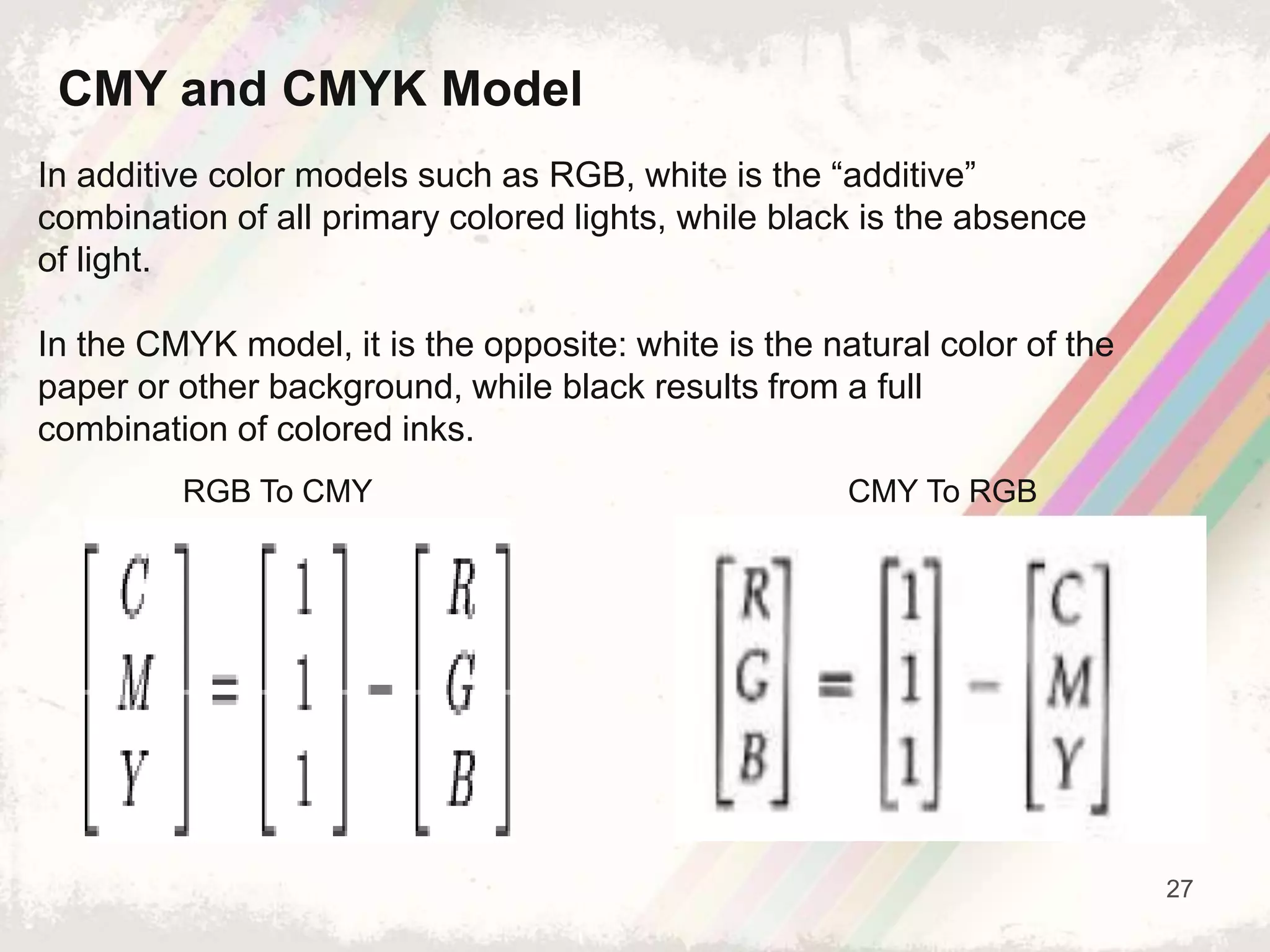 27
In additive color models such as RGB, white is the “additive”
combination of all primary colored lights, while black is the absence
of light.
In the CMYK model, it is the opposite: white is the natural color of the
paper or other background, while black results from a full
combination of colored inks.
CMY and CMYK Model
RGB To CMY CMY To RGB
 