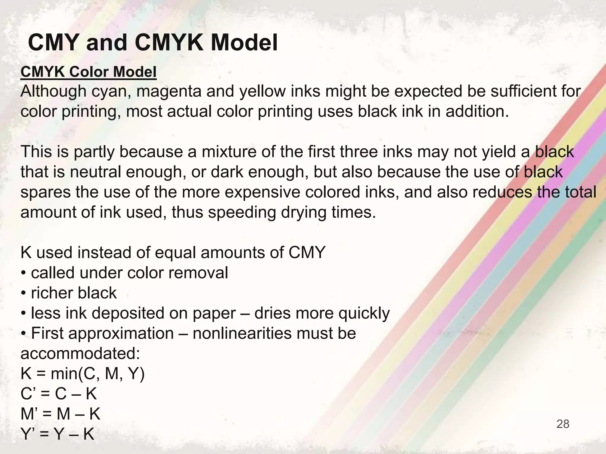 28
CMYK Color Model
Although cyan, magenta and yellow inks might be expected be sufficient for
color printing, most actual color printing uses black ink in addition.
This is partly because a mixture of the first three inks may not yield a black
that is neutral enough, or dark enough, but also because the use of black
spares the use of the more expensive colored inks, and also reduces the total
amount of ink used, thus speeding drying times.
K used instead of equal amounts of CMY
• called under color removal
• richer black
• less ink deposited on paper – dries more quickly
• First approximation – nonlinearities must be
accommodated:
K = min(C, M, Y)
C’ = C – K
M’ = M – K
Y’ = Y – K
CMY and CMYK Model
 