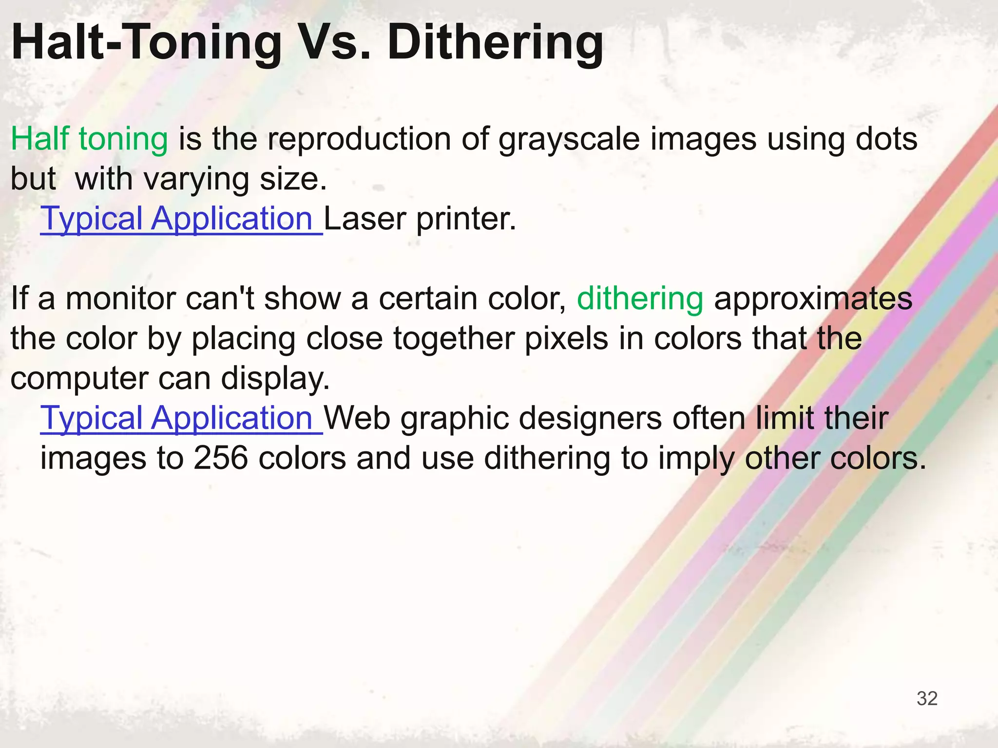 32
Half toning is the reproduction of grayscale images using dots
but with varying size.
Typical Application Laser printer.
If a monitor can't show a certain color, dithering approximates
the color by placing close together pixels in colors that the
computer can display.
Typical Application Web graphic designers often limit their
images to 256 colors and use dithering to imply other colors.
Halt-Toning Vs. Dithering
 