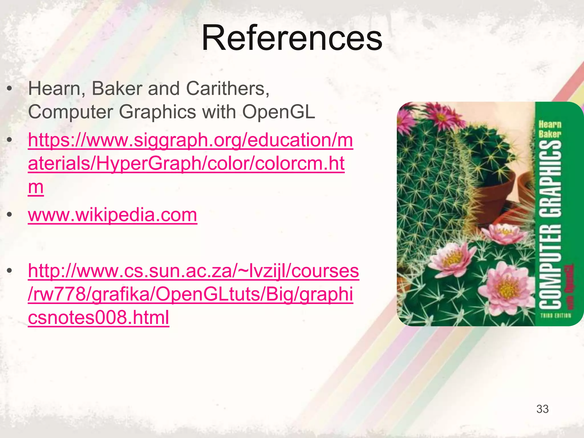 33
References
• Hearn, Baker and Carithers,
Computer Graphics with OpenGL
• https://www.siggraph.org/education/m
aterials/HyperGraph/color/colorcm.ht
m
• www.wikipedia.com
• http://www.cs.sun.ac.za/~lvzijl/courses
/rw778/grafika/OpenGLtuts/Big/graphi
csnotes008.html
 