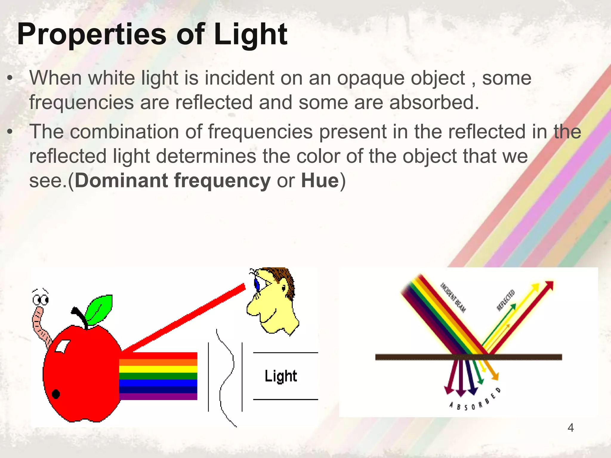 4
• When white light is incident on an opaque object , some
frequencies are reflected and some are absorbed.
• The combination of frequencies present in the reflected in the
reflected light determines the color of the object that we
see.(Dominant frequency or Hue)
Properties of Light
 