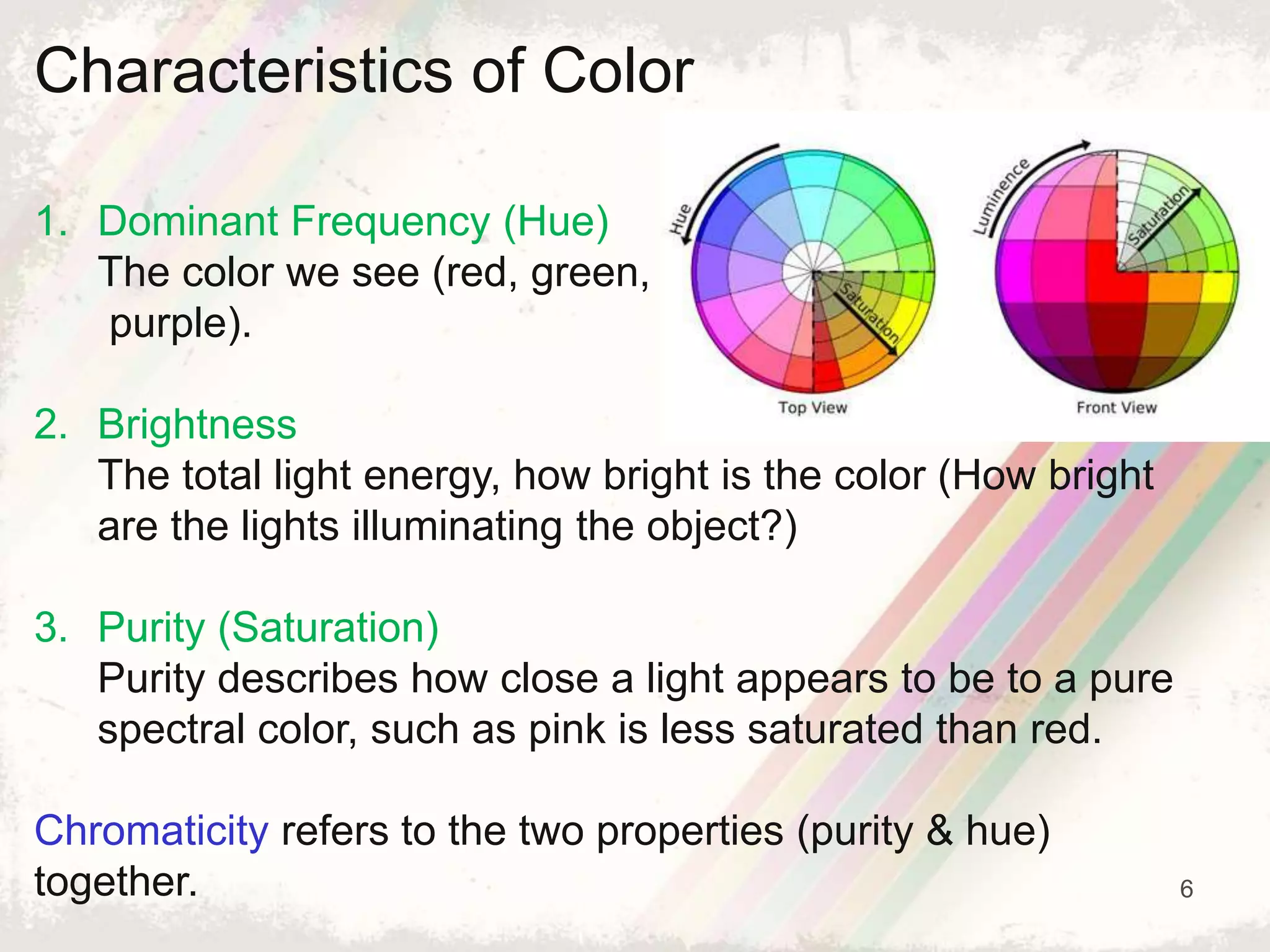 6
Characteristics of Color
1. Dominant Frequency (Hue)
The color we see (red, green,
purple).
2. Brightness
The total light energy, how bright is the color (How bright
are the lights illuminating the object?)
3. Purity (Saturation)
Purity describes how close a light appears to be to a pure
spectral color, such as pink is less saturated than red.
Chromaticity refers to the two properties (purity & hue)
together.
 