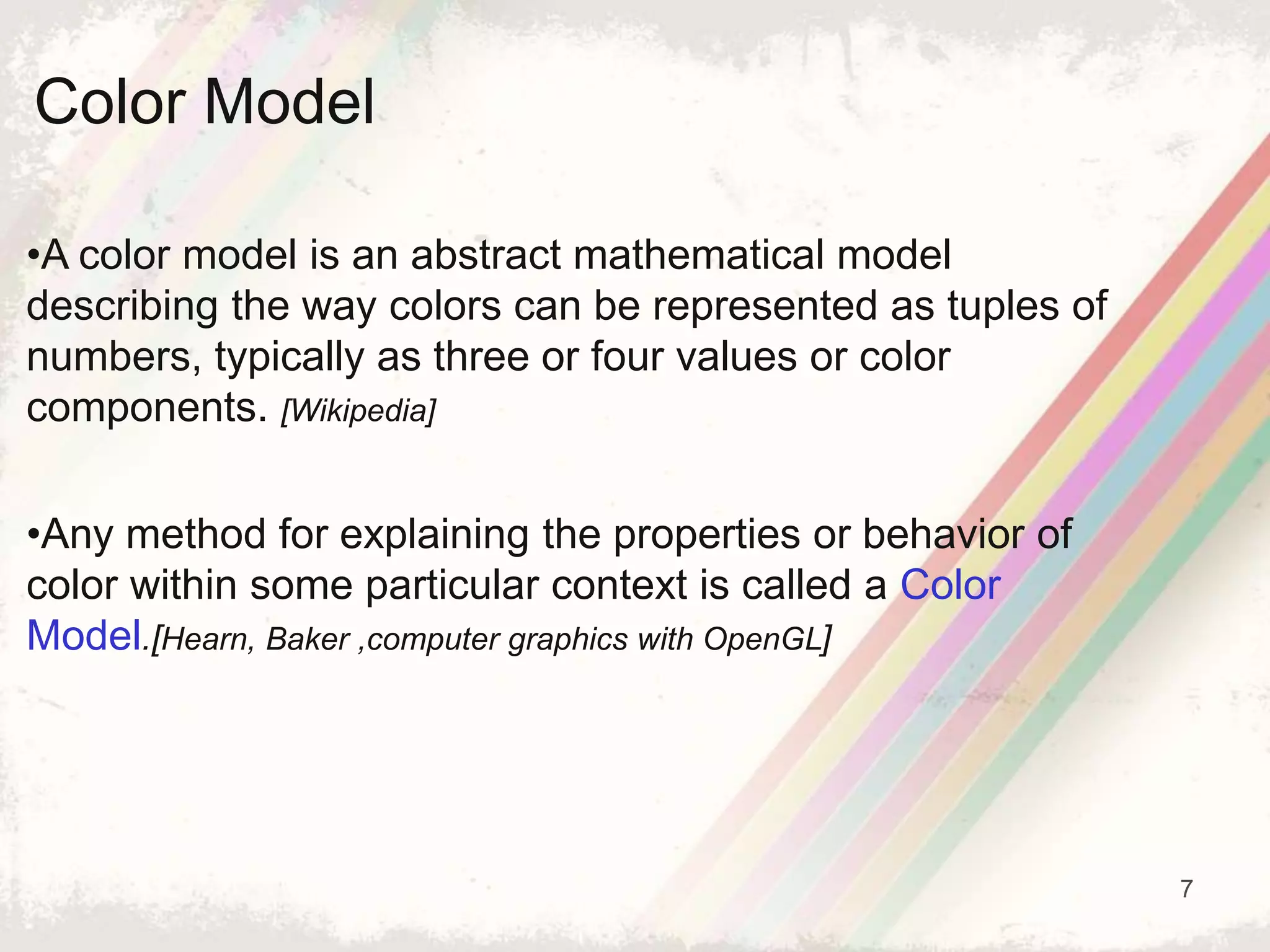 7
•A color model is an abstract mathematical model
describing the way colors can be represented as tuples of
numbers, typically as three or four values or color
components. [Wikipedia]
•Any method for explaining the properties or behavior of
color within some particular context is called a Color
Model.[Hearn, Baker ,computer graphics with OpenGL]
Color Model
 