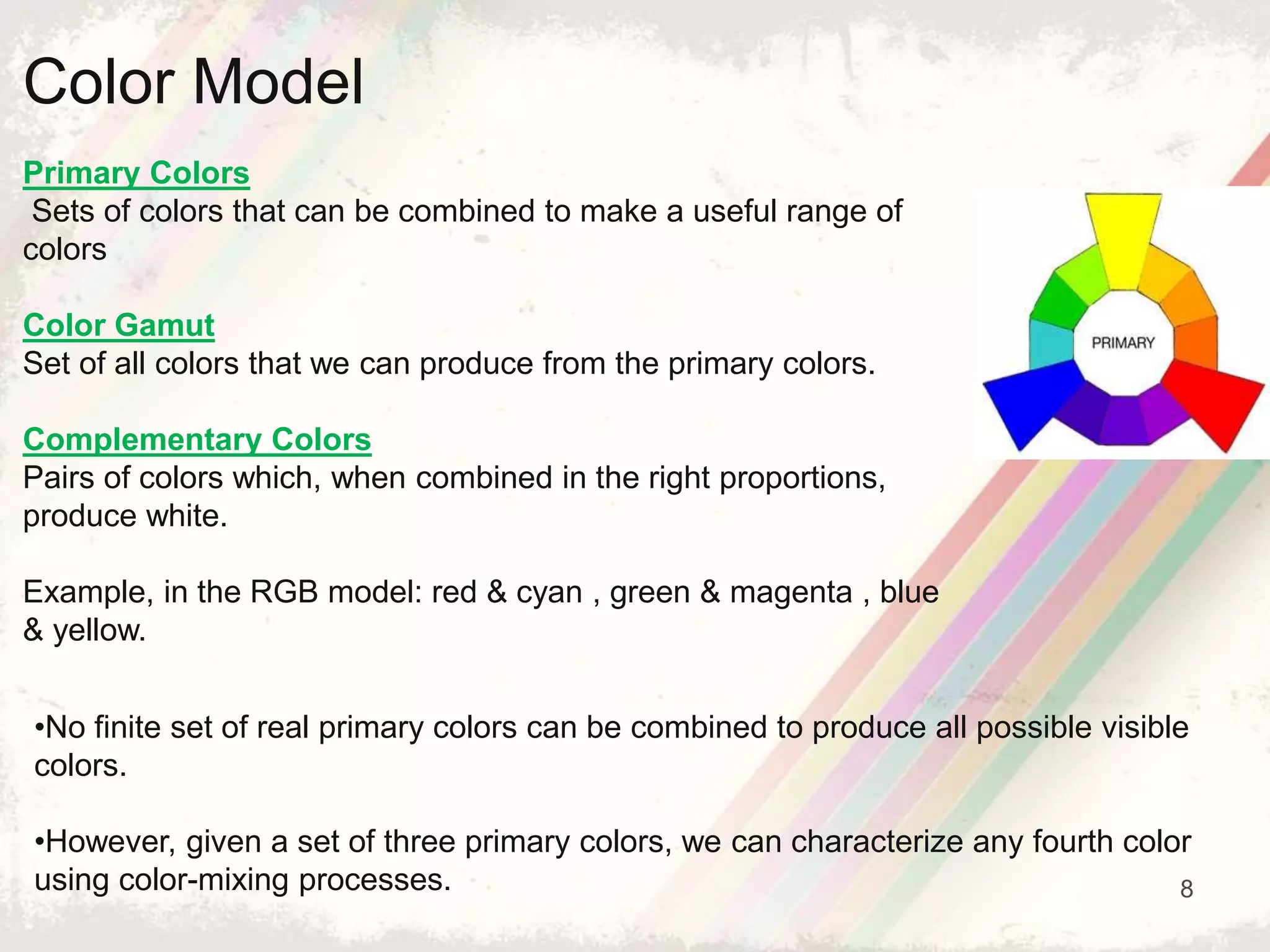 8
Color Model
Primary Colors
Sets of colors that can be combined to make a useful range of
colors
Color Gamut
Set of all colors that we can produce from the primary colors.
Complementary Colors
Pairs of colors which, when combined in the right proportions,
produce white.
Example, in the RGB model: red & cyan , green & magenta , blue
& yellow.
•No finite set of real primary colors can be combined to produce all possible visible
colors.
•However, given a set of three primary colors, we can characterize any fourth color
using color-mixing processes.
 