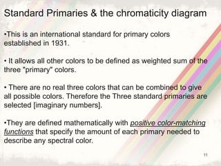 11
Standard Primaries & the chromaticity diagram
•This is an international standard for primary colors
established in 1931.
• It allows all other colors to be defined as weighted sum of the
three "primary" colors.
• There are no real three colors that can be combined to give
all possible colors. Therefore the Three standard primaries are
selected [imaginary numbers].
•They are defined mathematically with positive color-matching
functions that specify the amount of each primary needed to
describe any spectral color.
 