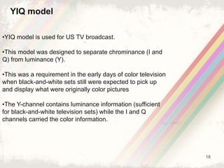 18
YIQ model
•YIQ model is used for US TV broadcast.
•This model was designed to separate chrominance (I and
Q) from luminance (Y).
•This was a requirement in the early days of color television
when black-and-white sets still were expected to pick up
and display what were originally color pictures
•The Y-channel contains luminance information (sufficient
for black-and-white television sets) while the I and Q
channels carried the color information.
 